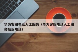 华为客服电话人工服务（华为客服电话人工服务投诉电话）