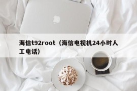 海信t92root（海信电视机24小时人工电话）