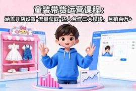 （16081期）童装带货运营课程：涵盖开店设置-流量获取-达人合作三大模块，月销百万 