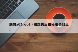 联想a65root（联想售后维修服务网点）