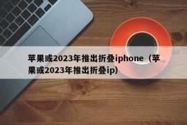 苹果或2023年推出折叠iphone（苹果或2023年推出折叠ip）