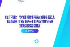 （14433期）线下课：学短视频带货矩阵玩法 抖音快手视频号打法定向突破，摆脱缺号困扰