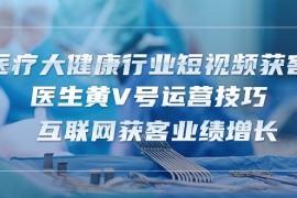 （10564期）医疗 大健康行业短视频获客：医生黄V号运营技巧 互联网获客业绩增长-15节