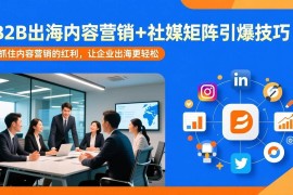 （17470期）B2B出海内容营销 社媒矩阵引爆技巧：抓住内容营销的红利，让企业出海更轻松