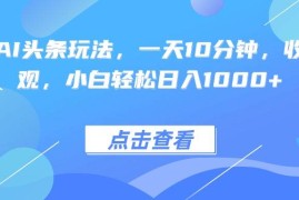 （15991期）热门AI头条玩法，一天10分钟，收益可观，小白轻松日入1000 