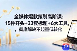 全媒体爆款策划高阶课：15种开头 23套标题 6大工具，彻底解决不起量低转化