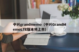 中兴grandmemo（中兴GrandMemoLTE版本将上市）