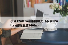 小米12ultra渲染图曝光（小米12ultra最新消息240hz）