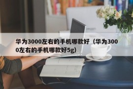 华为3000左右的手机哪款好（华为3000左右的手机哪款好5g）