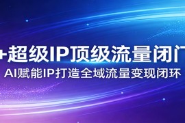 AI 超级IP顶级流量闭门会：AI赋能IP打造全域流量变现闭环