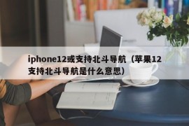 iphone12或支持北斗导航（苹果12支持北斗导航是什么意思）