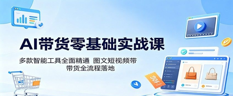 AI带货零基础实战课：多款智能工具全面精通，图文短视频带货全流程落地