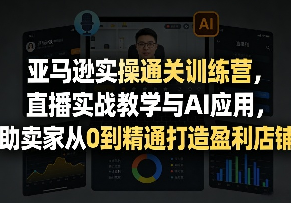 亚马逊实操通关训练营，直播实战教学与AI应用，助卖家从0到精通打造盈利店铺（更新5月23日）