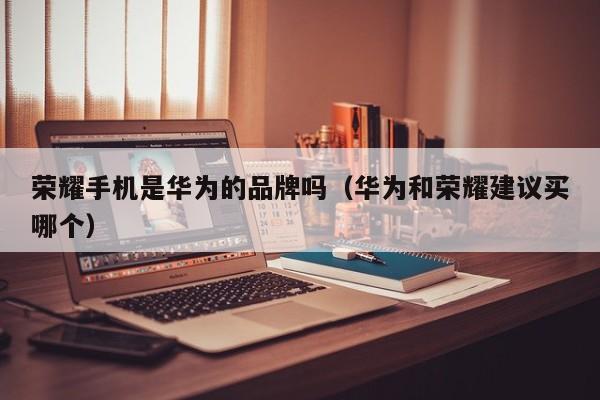 荣耀手机是华为的品牌吗（华为和荣耀建议买哪个）
