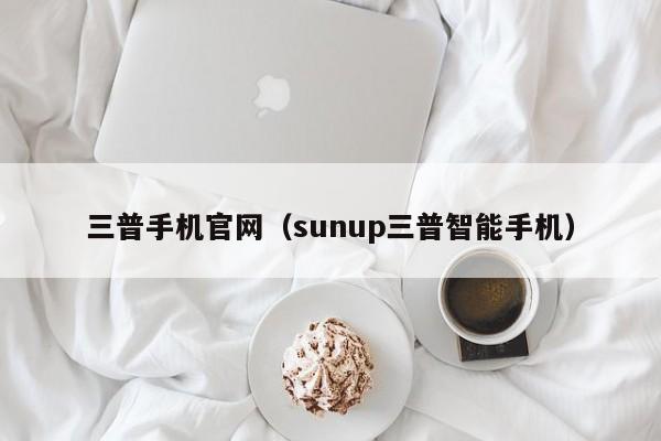 三普手机官网（sunup三普智能手机）