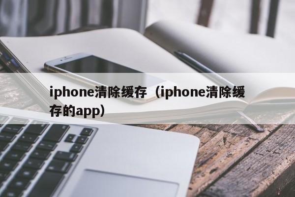 iphone清除缓存（iphone清除缓存的app）
